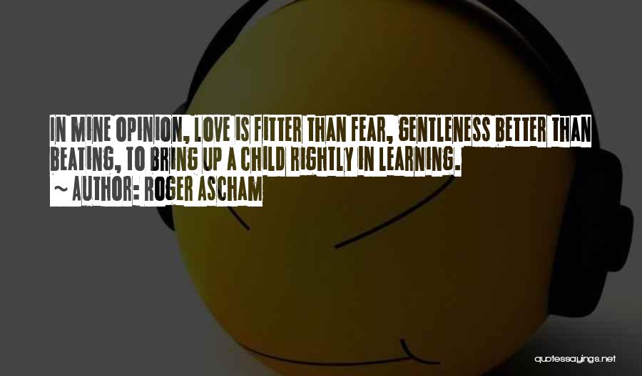 Roger Ascham Quotes: In Mine Opinion, Love Is Fitter Than Fear, Gentleness Better Than Beating, To Bring Up A Child Rightly In Learning.