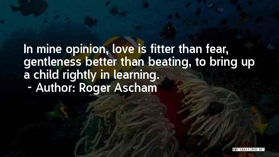 Roger Ascham Quotes: In Mine Opinion, Love Is Fitter Than Fear, Gentleness Better Than Beating, To Bring Up A Child Rightly In Learning.