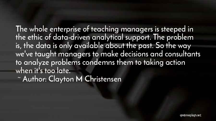 Clayton M Christensen Quotes: The Whole Enterprise Of Teaching Managers Is Steeped In The Ethic Of Data-driven Analytical Support. The Problem Is, The Data
