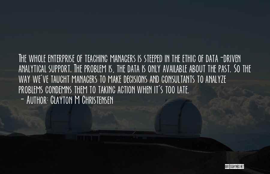 Clayton M Christensen Quotes: The Whole Enterprise Of Teaching Managers Is Steeped In The Ethic Of Data-driven Analytical Support. The Problem Is, The Data