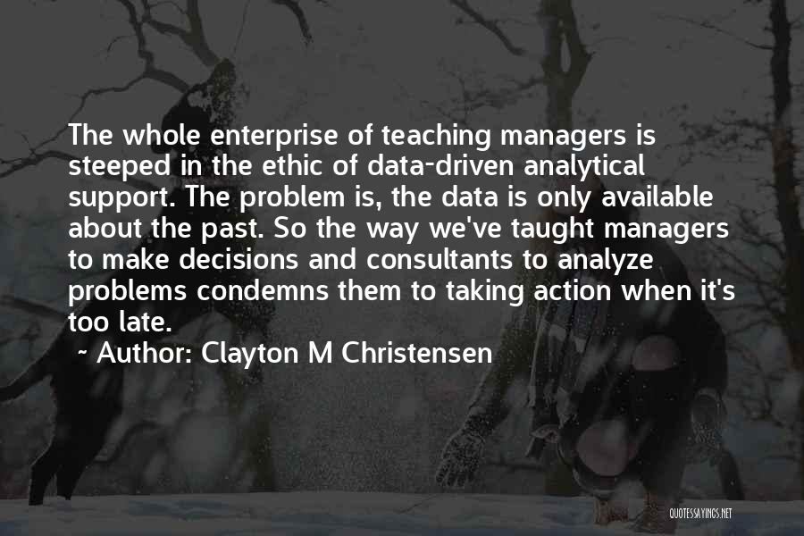 Clayton M Christensen Quotes: The Whole Enterprise Of Teaching Managers Is Steeped In The Ethic Of Data-driven Analytical Support. The Problem Is, The Data