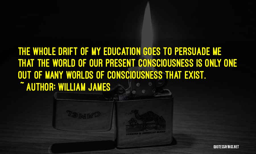 William James Quotes: The Whole Drift Of My Education Goes To Persuade Me That The World Of Our Present Consciousness Is Only One