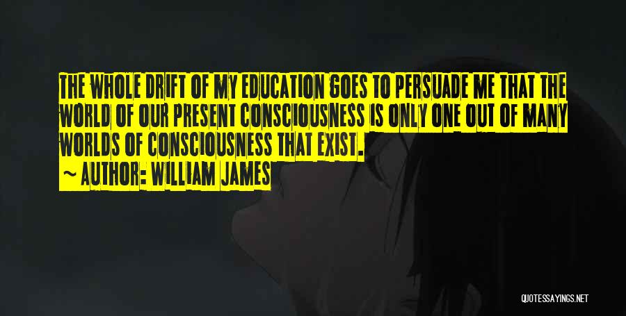 William James Quotes: The Whole Drift Of My Education Goes To Persuade Me That The World Of Our Present Consciousness Is Only One