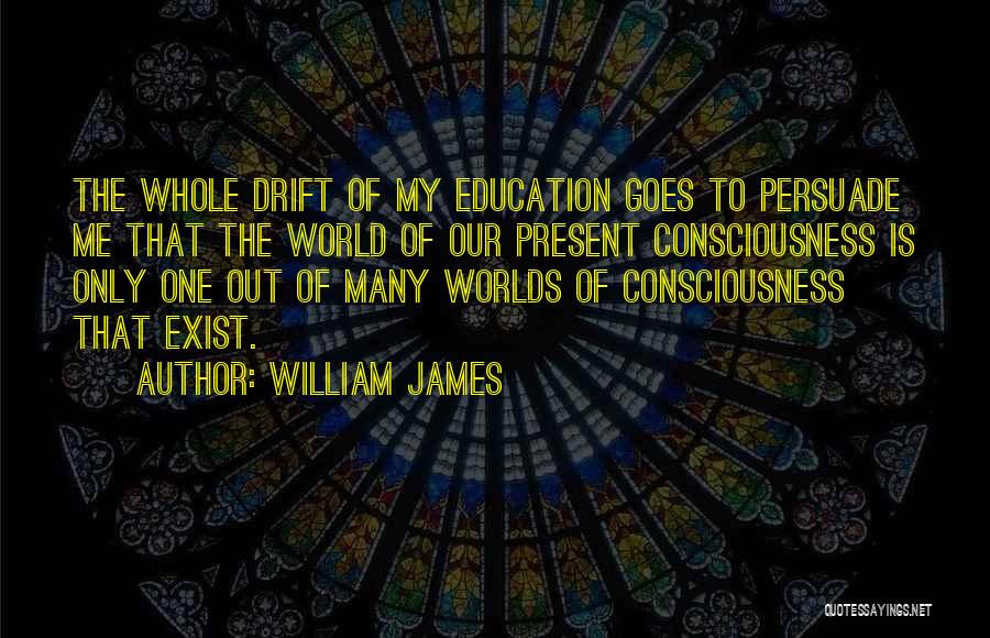 William James Quotes: The Whole Drift Of My Education Goes To Persuade Me That The World Of Our Present Consciousness Is Only One