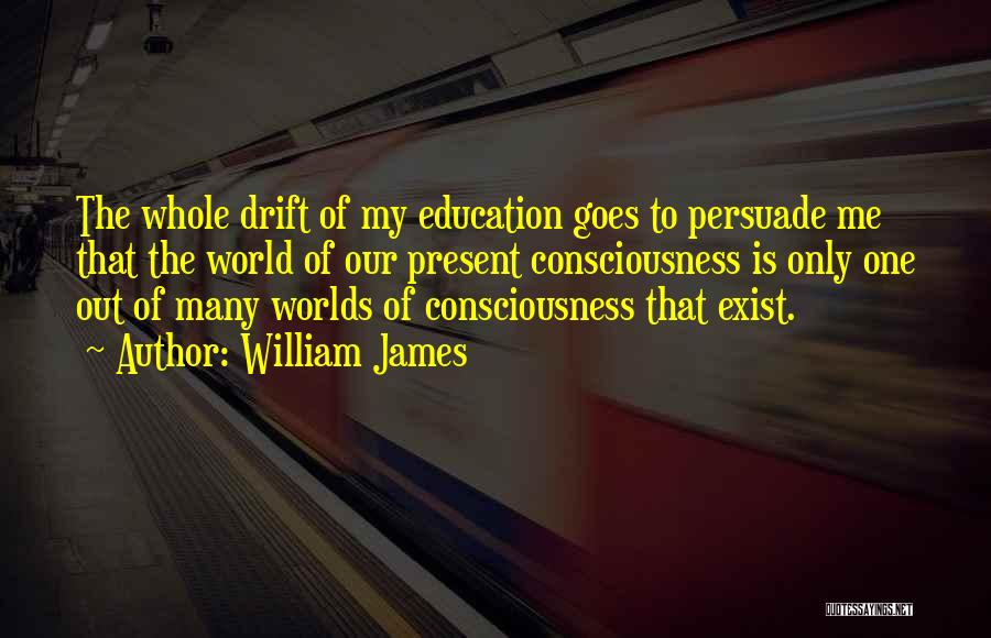 William James Quotes: The Whole Drift Of My Education Goes To Persuade Me That The World Of Our Present Consciousness Is Only One