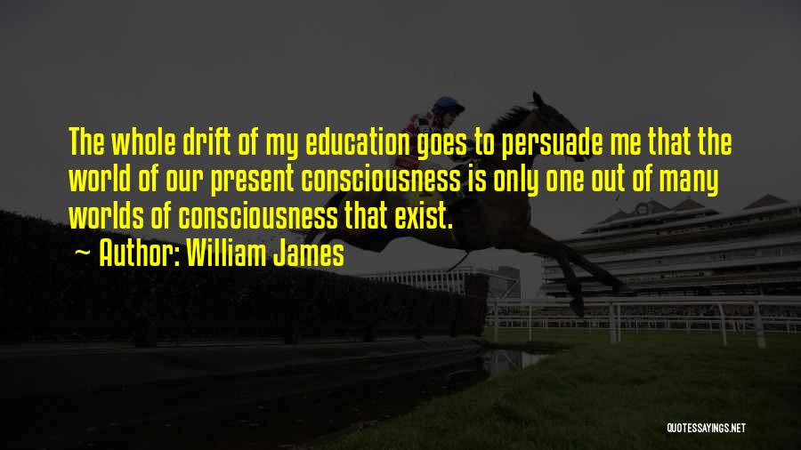 William James Quotes: The Whole Drift Of My Education Goes To Persuade Me That The World Of Our Present Consciousness Is Only One