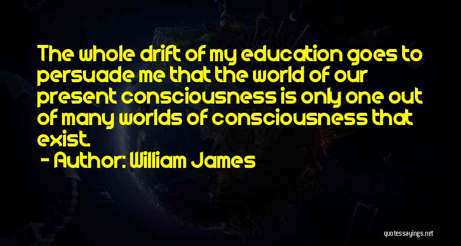 William James Quotes: The Whole Drift Of My Education Goes To Persuade Me That The World Of Our Present Consciousness Is Only One