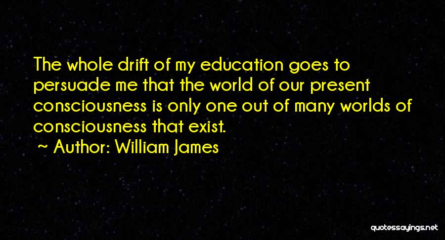 William James Quotes: The Whole Drift Of My Education Goes To Persuade Me That The World Of Our Present Consciousness Is Only One