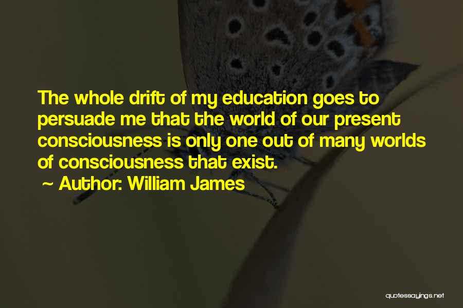 William James Quotes: The Whole Drift Of My Education Goes To Persuade Me That The World Of Our Present Consciousness Is Only One