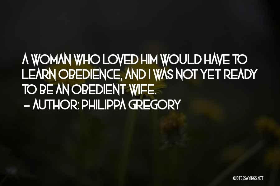 Philippa Gregory Quotes: A Woman Who Loved Him Would Have To Learn Obedience, And I Was Not Yet Ready To Be An Obedient