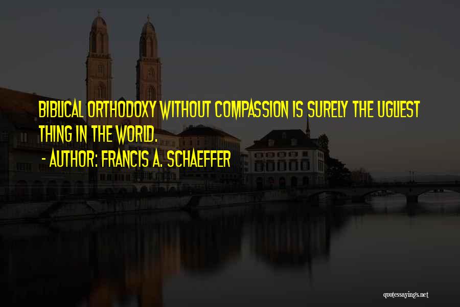 Francis A. Schaeffer Quotes: Biblical Orthodoxy Without Compassion Is Surely The Ugliest Thing In The World.