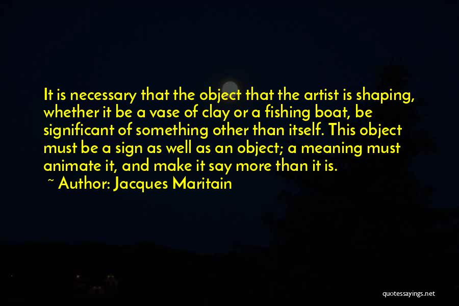 Jacques Maritain Quotes: It Is Necessary That The Object That The Artist Is Shaping, Whether It Be A Vase Of Clay Or A
