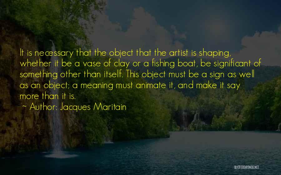 Jacques Maritain Quotes: It Is Necessary That The Object That The Artist Is Shaping, Whether It Be A Vase Of Clay Or A