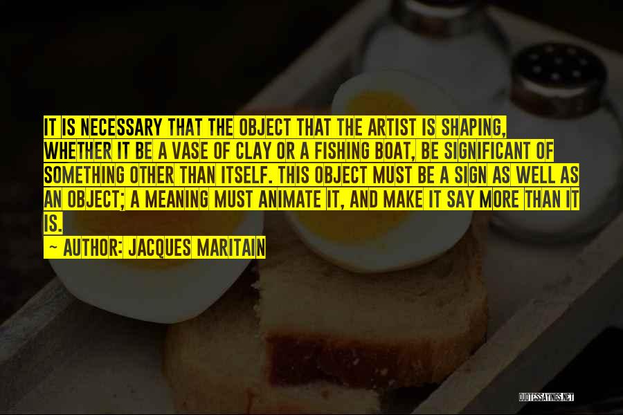 Jacques Maritain Quotes: It Is Necessary That The Object That The Artist Is Shaping, Whether It Be A Vase Of Clay Or A