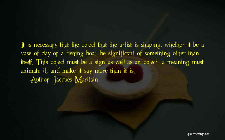 Jacques Maritain Quotes: It Is Necessary That The Object That The Artist Is Shaping, Whether It Be A Vase Of Clay Or A