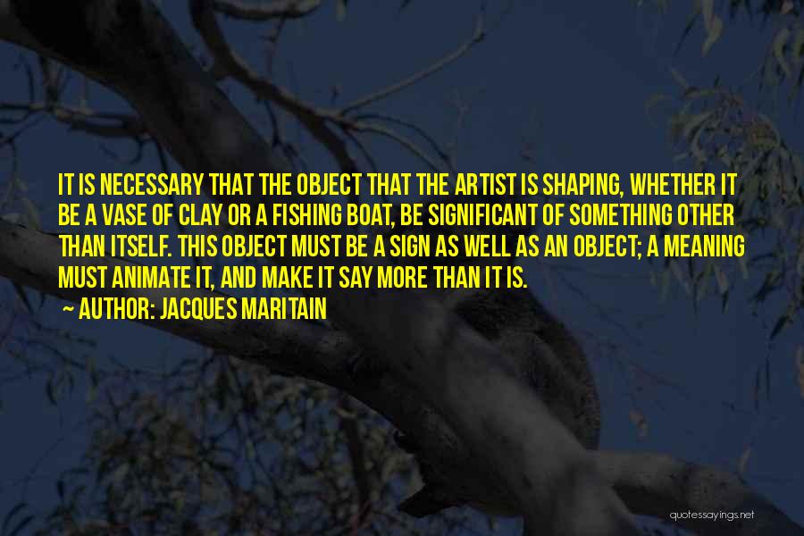 Jacques Maritain Quotes: It Is Necessary That The Object That The Artist Is Shaping, Whether It Be A Vase Of Clay Or A