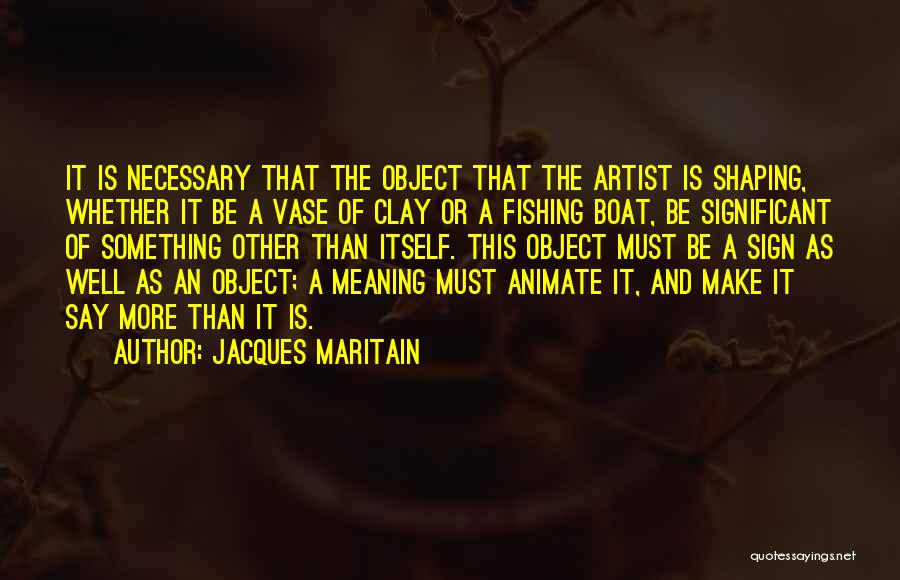Jacques Maritain Quotes: It Is Necessary That The Object That The Artist Is Shaping, Whether It Be A Vase Of Clay Or A