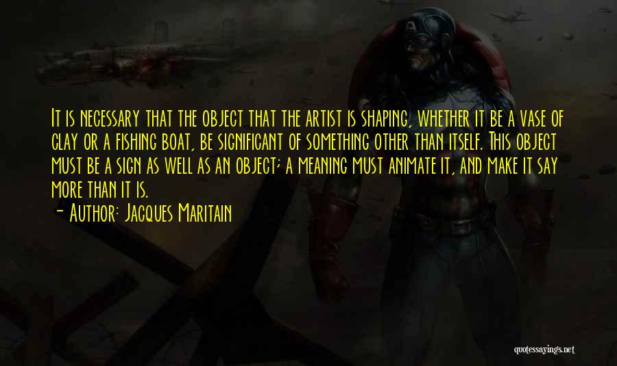 Jacques Maritain Quotes: It Is Necessary That The Object That The Artist Is Shaping, Whether It Be A Vase Of Clay Or A