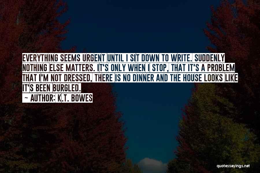 K.T. Bowes Quotes: Everything Seems Urgent Until I Sit Down To Write. Suddenly Nothing Else Matters. It's Only When I Stop, That It's