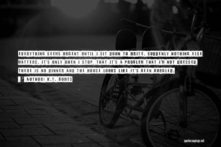 K.T. Bowes Quotes: Everything Seems Urgent Until I Sit Down To Write. Suddenly Nothing Else Matters. It's Only When I Stop, That It's