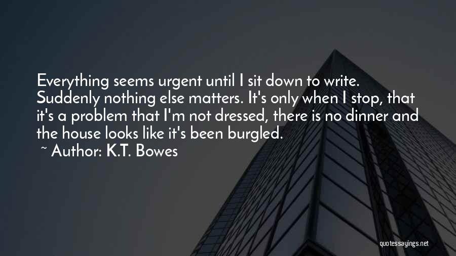 K.T. Bowes Quotes: Everything Seems Urgent Until I Sit Down To Write. Suddenly Nothing Else Matters. It's Only When I Stop, That It's