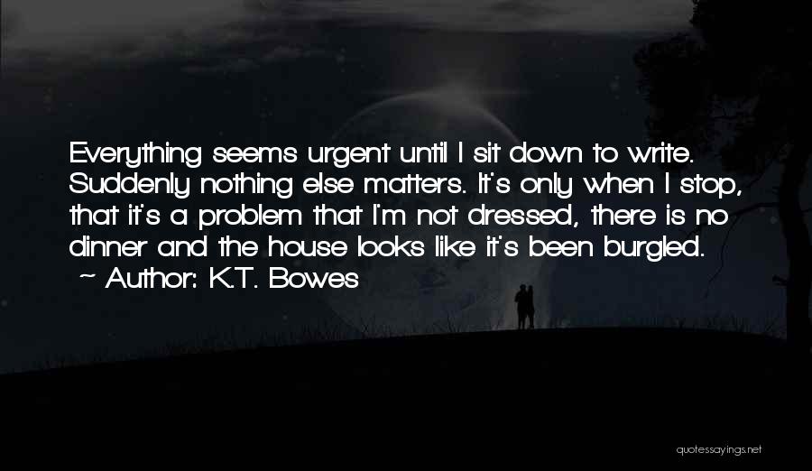 K.T. Bowes Quotes: Everything Seems Urgent Until I Sit Down To Write. Suddenly Nothing Else Matters. It's Only When I Stop, That It's