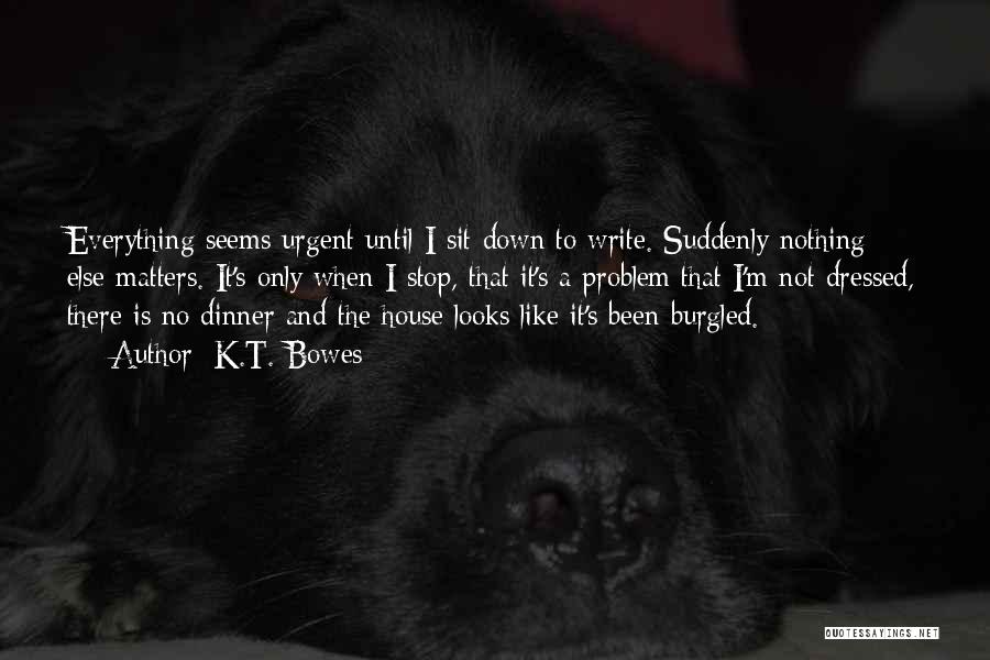 K.T. Bowes Quotes: Everything Seems Urgent Until I Sit Down To Write. Suddenly Nothing Else Matters. It's Only When I Stop, That It's