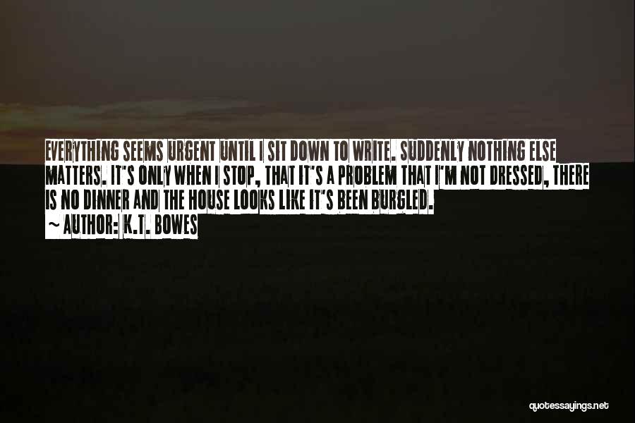 K.T. Bowes Quotes: Everything Seems Urgent Until I Sit Down To Write. Suddenly Nothing Else Matters. It's Only When I Stop, That It's