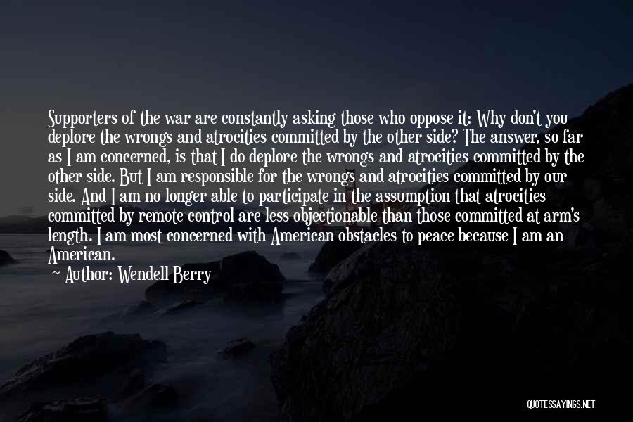 Wendell Berry Quotes: Supporters Of The War Are Constantly Asking Those Who Oppose It: Why Don't You Deplore The Wrongs And Atrocities Committed