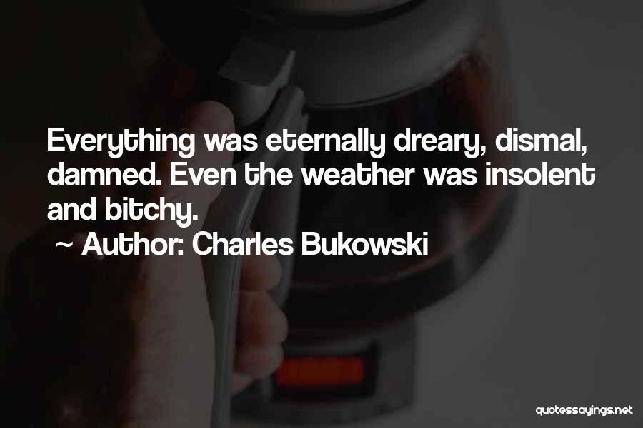 Charles Bukowski Quotes: Everything Was Eternally Dreary, Dismal, Damned. Even The Weather Was Insolent And Bitchy.