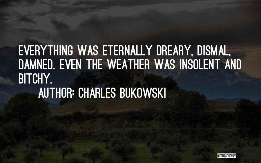 Charles Bukowski Quotes: Everything Was Eternally Dreary, Dismal, Damned. Even The Weather Was Insolent And Bitchy.