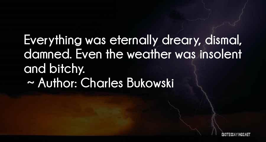 Charles Bukowski Quotes: Everything Was Eternally Dreary, Dismal, Damned. Even The Weather Was Insolent And Bitchy.