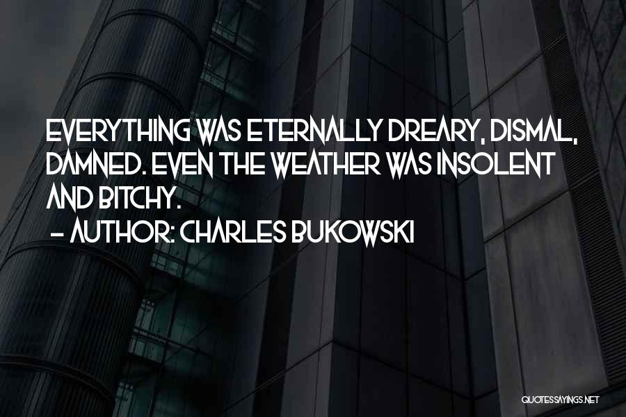 Charles Bukowski Quotes: Everything Was Eternally Dreary, Dismal, Damned. Even The Weather Was Insolent And Bitchy.