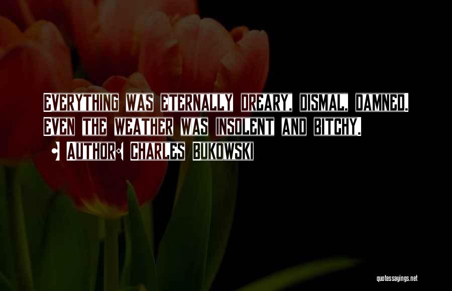 Charles Bukowski Quotes: Everything Was Eternally Dreary, Dismal, Damned. Even The Weather Was Insolent And Bitchy.