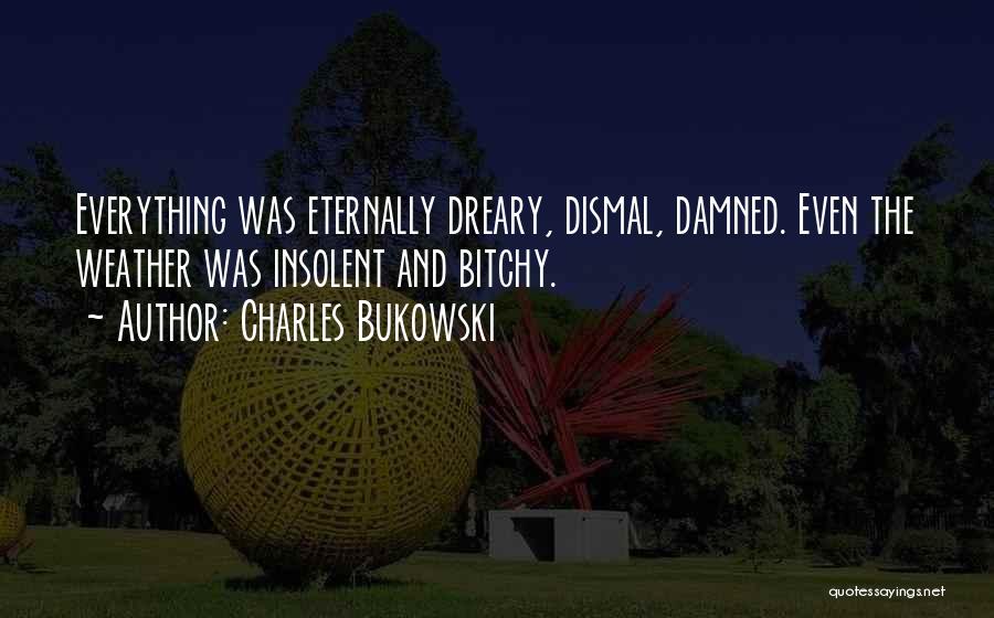 Charles Bukowski Quotes: Everything Was Eternally Dreary, Dismal, Damned. Even The Weather Was Insolent And Bitchy.