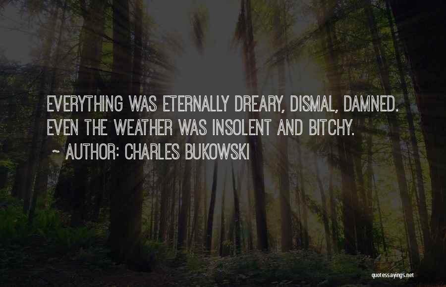 Charles Bukowski Quotes: Everything Was Eternally Dreary, Dismal, Damned. Even The Weather Was Insolent And Bitchy.