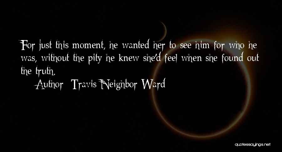 Travis Neighbor Ward Quotes: For Just This Moment, He Wanted Her To See Him For Who He Was, Without The Pity He Knew She'd
