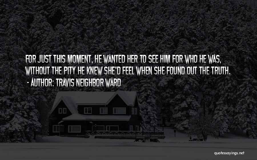 Travis Neighbor Ward Quotes: For Just This Moment, He Wanted Her To See Him For Who He Was, Without The Pity He Knew She'd