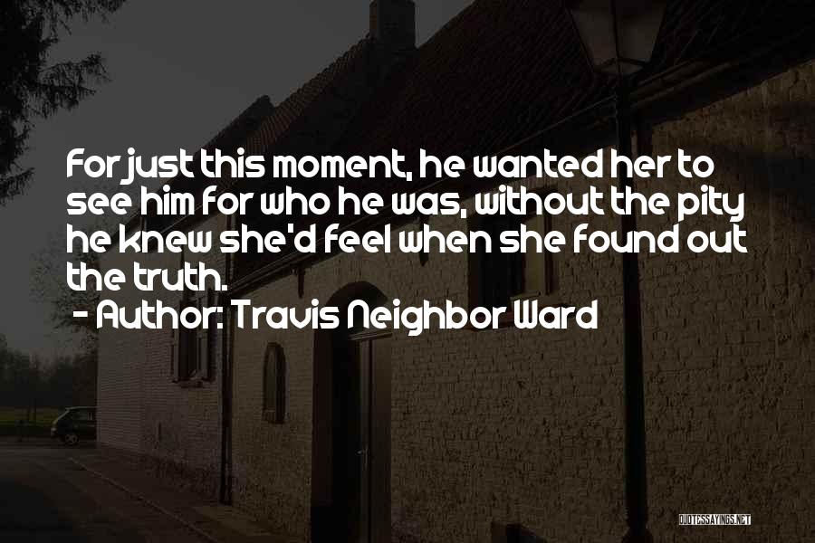 Travis Neighbor Ward Quotes: For Just This Moment, He Wanted Her To See Him For Who He Was, Without The Pity He Knew She'd