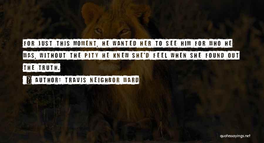 Travis Neighbor Ward Quotes: For Just This Moment, He Wanted Her To See Him For Who He Was, Without The Pity He Knew She'd