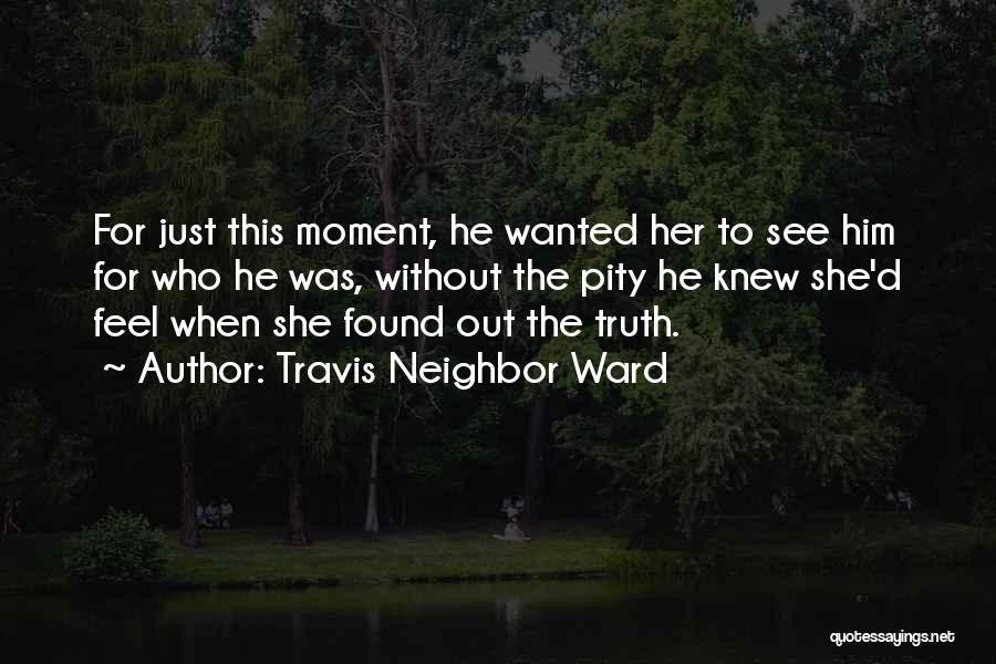 Travis Neighbor Ward Quotes: For Just This Moment, He Wanted Her To See Him For Who He Was, Without The Pity He Knew She'd