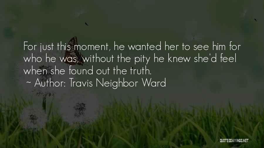 Travis Neighbor Ward Quotes: For Just This Moment, He Wanted Her To See Him For Who He Was, Without The Pity He Knew She'd