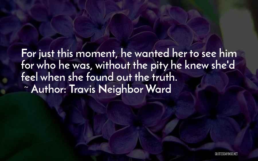 Travis Neighbor Ward Quotes: For Just This Moment, He Wanted Her To See Him For Who He Was, Without The Pity He Knew She'd
