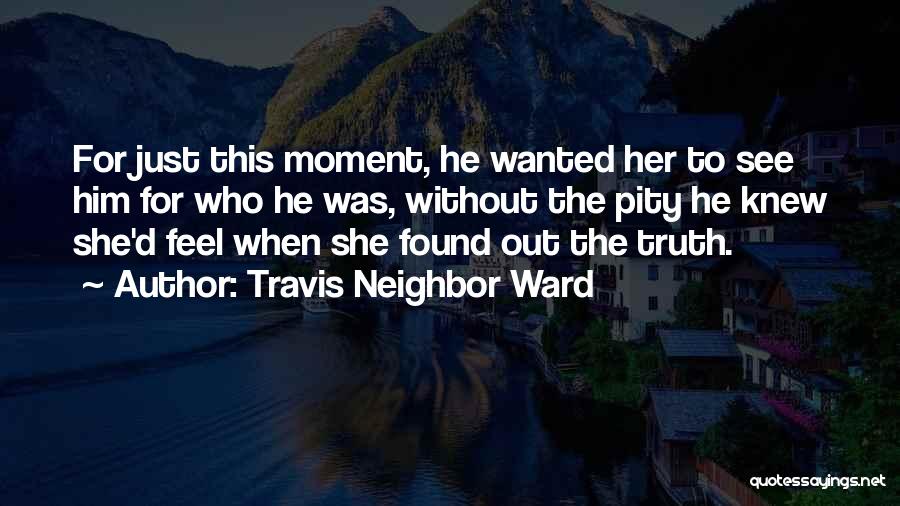 Travis Neighbor Ward Quotes: For Just This Moment, He Wanted Her To See Him For Who He Was, Without The Pity He Knew She'd