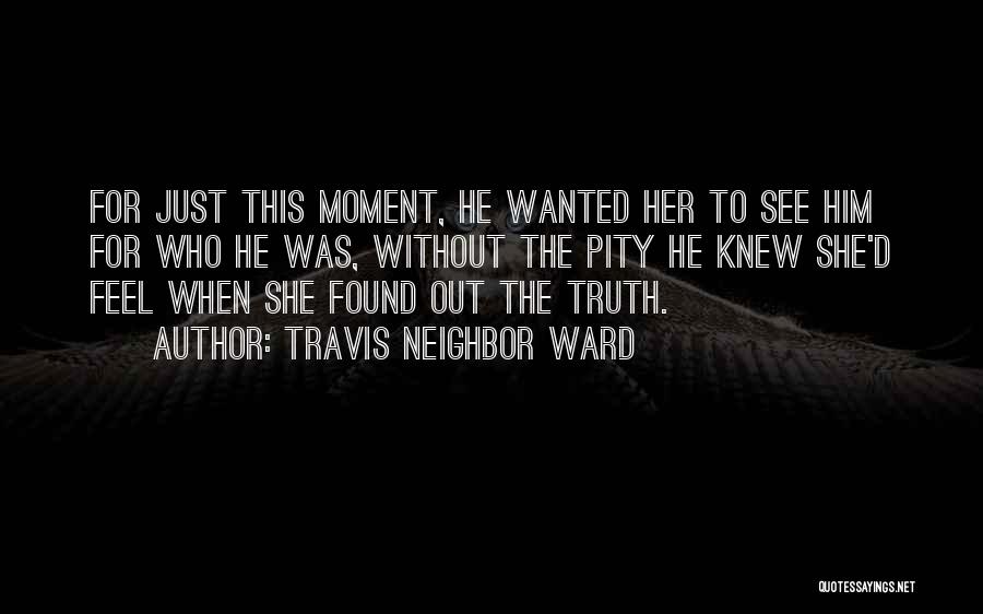 Travis Neighbor Ward Quotes: For Just This Moment, He Wanted Her To See Him For Who He Was, Without The Pity He Knew She'd