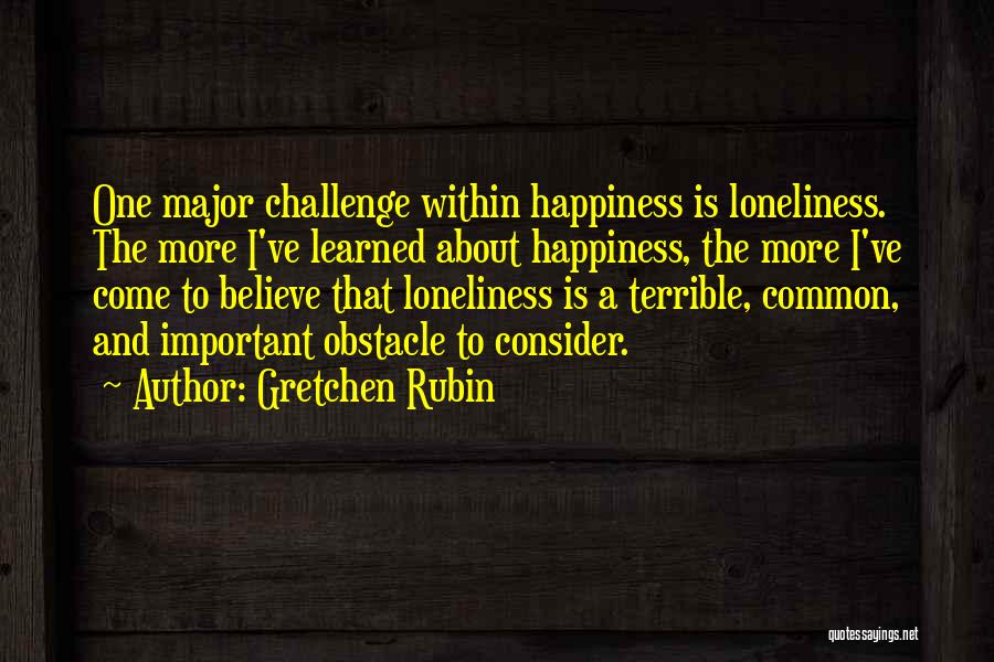 Gretchen Rubin Quotes: One Major Challenge Within Happiness Is Loneliness. The More I've Learned About Happiness, The More I've Come To Believe That