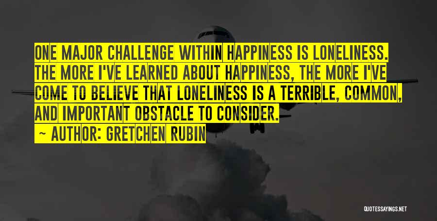 Gretchen Rubin Quotes: One Major Challenge Within Happiness Is Loneliness. The More I've Learned About Happiness, The More I've Come To Believe That