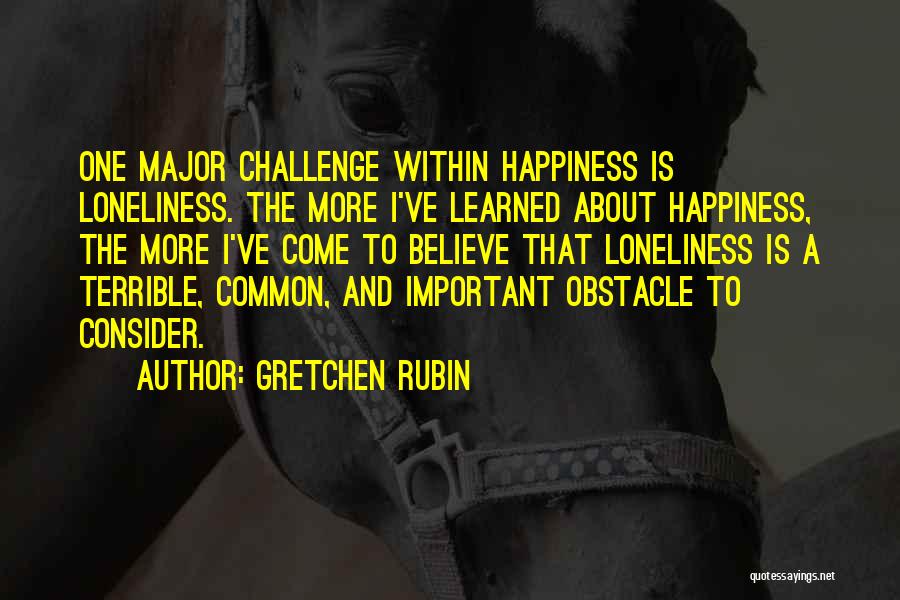 Gretchen Rubin Quotes: One Major Challenge Within Happiness Is Loneliness. The More I've Learned About Happiness, The More I've Come To Believe That