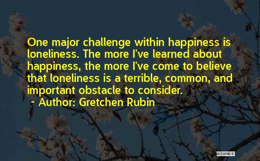 Gretchen Rubin Quotes: One Major Challenge Within Happiness Is Loneliness. The More I've Learned About Happiness, The More I've Come To Believe That