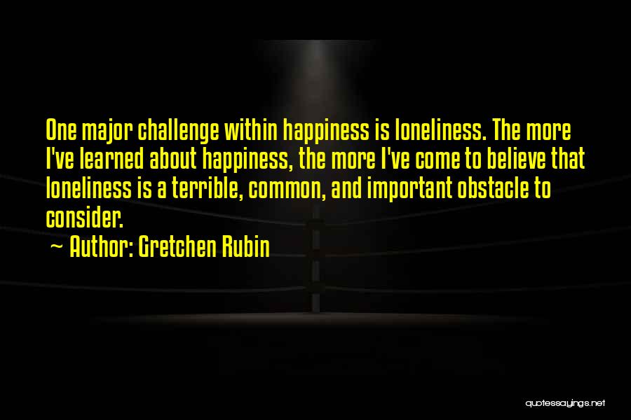 Gretchen Rubin Quotes: One Major Challenge Within Happiness Is Loneliness. The More I've Learned About Happiness, The More I've Come To Believe That